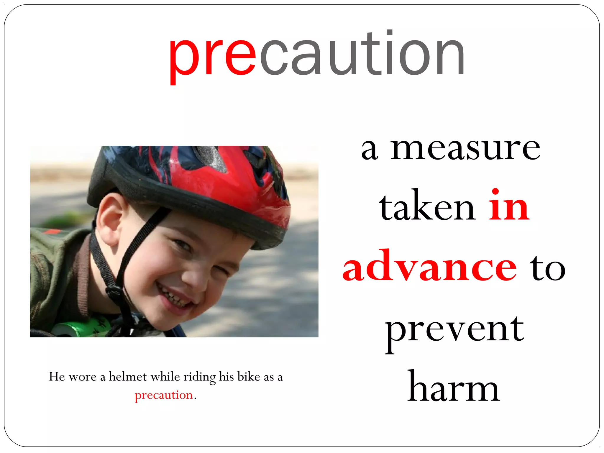 precaution
a measure
taken in
advance to
prevent
harmHe wore a helmet while riding his bike as a
precaution.
 