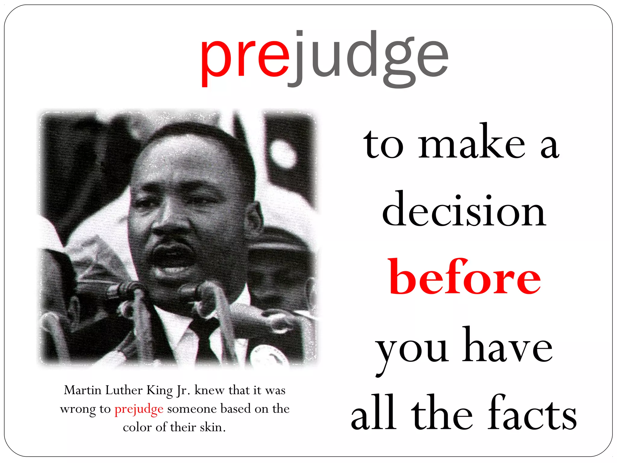 prejudge
to make a
decision
before
you have
all the facts
Martin Luther King Jr. knew that it was
wrong to prejudge someone based on the
color of their skin.
 