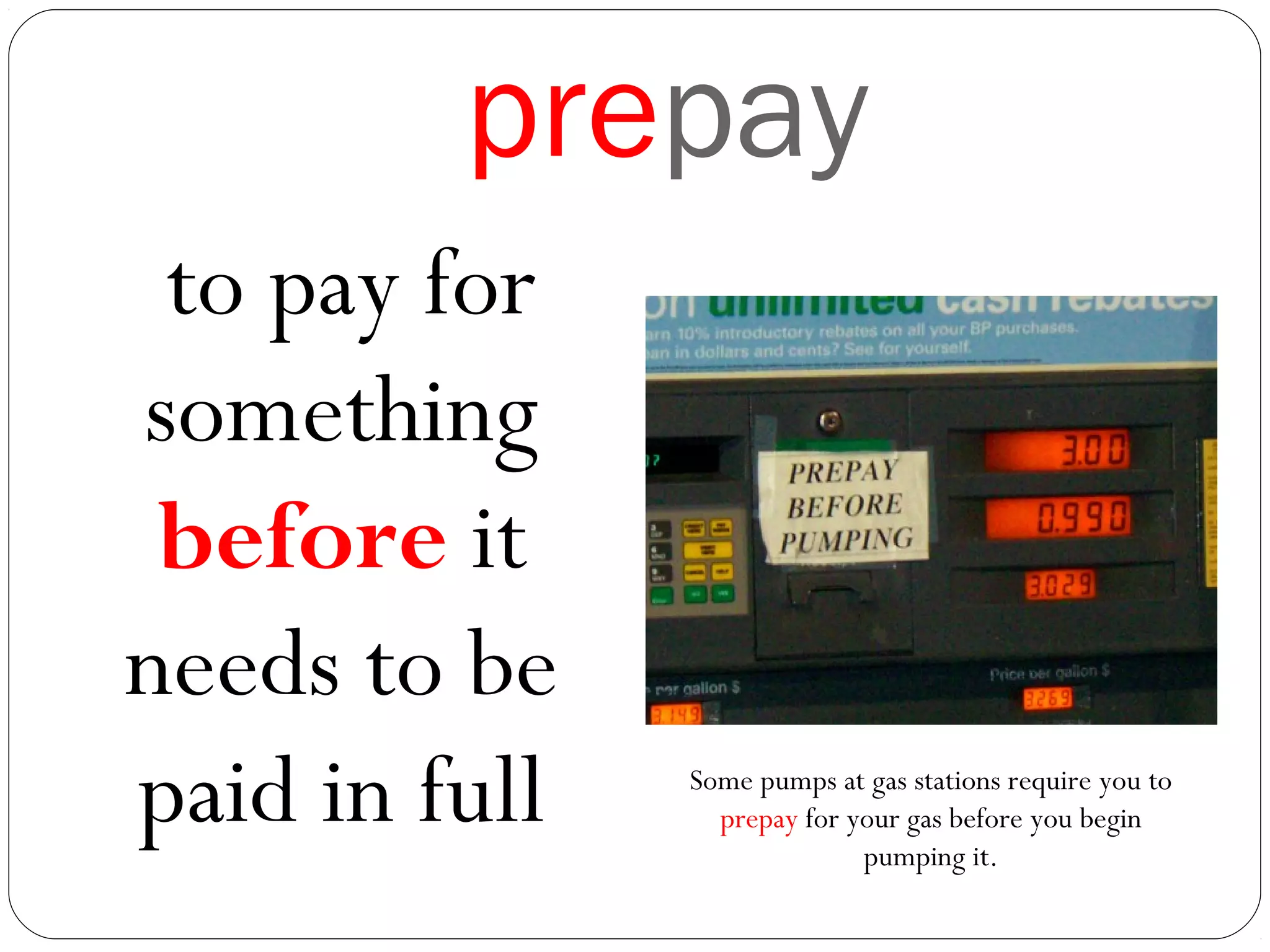 prepay
to pay for
something
before it
needs to be
paid in full Some pumps at gas stations require you to
prepay for your gas before you begin
pumping it.
 