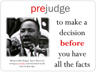 prejudge
to make a
decision
before
you have
all the facts
Martin Luther King Jr. knew that it was
wrong to prejudge someone based on the
color of their skin.
 