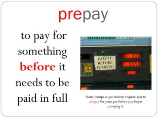prepay
to pay for
something
before it
needs to be
paid in full Some pumps at gas stations require you to
prepay for your gas before you begin
pumping it.
 