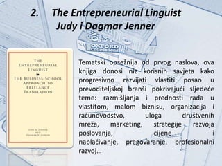 2.   The Entrepreneurial Linguist
      Judy i Dagmar Jenner


          Tematski opsežnija od prvog naslova, ova
          knjiga donosi niz korisnih savjeta kako
          progresivno razvijati vlastiti posao u
          prevoditeljskoj branši pokrivajući sljedeće
          teme: razmišljanja i prednosti rada u
          vlastitom, malom biznisu, organizacija i
          računovodstvo,       uloga         društvenih
          mreža,    marketing,    strategije    razvoja
          poslovanja,             cijene               i
          naplaćivanje, pregovaranje, profesionalni
          razvoj…
 