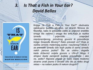 3.   Is That a Fish in Your Ear?
          David Bellos

          Knjiga „Is That a Fish in Your Ear?“ obuhvaća
          cjelokupno ljudsko iskustvo, od stranih filmova do
          filozofije, kako bi pokazala zašto je prijevod središte
          onoga što radimo i onoga tko smo.Koja je razlika
          između                prijevoda,              unaprijed
          nepripremljenog, prirodnog govora ili prevođenja
          knjige Gospođa Bovary? Kako prevesti vic? Koja je
          razlika između materinjeg jezika i naučenog? Može li
          se prevoditi između bilo kojih jezika ili samo između
          nekih parova jezika? Što se uistinu događa
          kada državnici svijeta govore u UN-u? Mogu li
          strojevi ikada zamijeniti ljudske prevoditelje i ako
          ne, zašto? Najveće pitanje je: kako ikada možemo
          stvarno znati jesmo li shvatili ono što je netko drugi
          rekao – na našem jeziku ili nekom drugom?
 