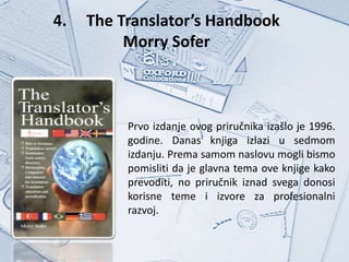 4.   The Translator’s Handbook
          Morry Sofer



          Prvo izdanje ovog priručnika izašlo je 1996.
          godine. Danas knjiga izlazi u sedmom
          izdanju. Prema samom naslovu mogli bismo
          pomisliti da je glavna tema ove knjige kako
          prevoditi, no priručnik iznad svega donosi
          korisne teme i izvore za profesionalni
          razvoj.
 