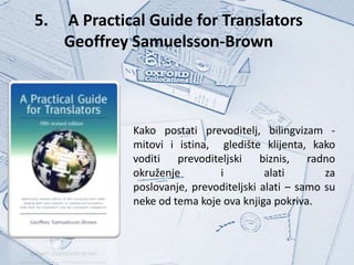 5.   A Practical Guide for Translators
     Geoffrey Samuelsson-Brown



              Kako postati prevoditelj, bilingvizam -
              mitovi i istina, gledište klijenta, kako
              voditi prevoditeljski biznis, radno
              okruženje        i          alati       za
              poslovanje, prevoditeljski alati – samo su
              neke od tema koje ova knjiga pokriva.
 