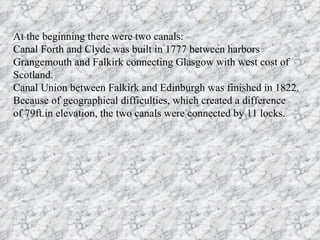 At the beginning there were two canals:
Canal Forth and Clyde was built in 1777 between harbors
Grangemouth and Falkirk connecting Glasgow with west cost of
Scotland.
Canal Union between Falkirk and Edinburgh was finished in 1822.
Because of geographical difficulties, which created a difference
of 79ft.in elevation, the two canals were connected by 11 locks.
 