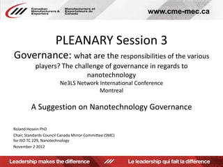www.cme-mec.ca



                      PLEANARY Session 3
Governance: what are the responsibilities of the various
           players? The challenge of governance in regards to
                            nanotechnology
                        Ne3LS Network International Conference
                                      Montreal

         A Suggestion on Nanotechnology Governance

Roland Hosein PhD
Chair, Standards Council Canada Mirror Committee (SMC)
for ISO TC 229, Nanotechnology
November 2 2012
 