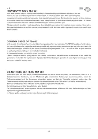 4.2
PREVODOVKY RADU TSA 031
tvoria devä typových èelných, kuže¾ových a kuže¾oèelných prevodoviek v štyroch až šiestich ve¾kostiach. Rad pre-
vodoviek TSA 031 je konštruovaný stavebnicovým spôsobom, èo umožòuje zostavi rôzne ïalšie prevedenia pri za-
chovaní daných osových vzdialeností a prevodov, ktoré sú pod¾a typizovaného radu. Èelné evolventné ozubenie je šikmé, korigova-
né, kuže¾ové súkolia majú ozubenie OERLIKON-ELOID-N. Všetky ozubenia sú vyhotovené z kvalitnej legovanej ocele a sú chemic-
ko-tepelne spracované. Ozubené kolesá sú s hriade¾om spojené pomocou zverného spoja.
Telesá prevodoviek sú odliatky z kvalitnej sivej liatiny. Spodná èas telesa prevodovej skrine slúži ako olejová nádoba, v ktorej sa bro-
dia ozubené súkolia a tým je zaruèené mazanie ozubení a valivých ložísk. V prípade ve¾kých výkonov sú do prevodových skríò zabu-
dované chladièe.
GEARBOX CASES OF TSA 031
family consists of nine types of spur, bevel and bevel-spur gearboxes from four to six sizes. The TSA 031 gearboxes family is desig-
ned in a unit-built way, what makes other applications possible with keeping specified axis distances and gear ratios which are in the
relation with family type. Spur involute gear is skew, corrected, bevel gearings have OERLICON-ELOID-N teeth. All gears are made
of quality alloyed steel and they are chemically-thermal treated.
All the geared wheels are connected by locked connection.
Gearbox casings are made of quality grey-sact iron castings. The bottom of the gearbox case is used as the oil tank, where the
gear sets run in oil and in this way lubrication of gears and antifriction bearings is guaranted. In case of great power outputs there
are coolers installed in gearbox cases.
DIE GETRIEBE DER REIHE TSA 031
bilden neun Typen von Stirn-, Kegel- und Kegelstirngetriebe von vier bis sechs Baugrößen. Die Getriebereihe TSA 031 ist in
Baukastenbauweise konstruiert, was die Möglichkeit gibt, verschiedene Ausführungen zusammenzusetzen, wobei der
Wellenachsenabstand und die Übersetzung eingehalten wurden und laut der Typenreihe produziert worden sind. Die
Evolventenstirnverzahnung ist schräg und korrigiert. Die Kegelradgetriebe haben OERLIKON-ELOID-N-Typ der Verzahnung.
Zahnräder sind durch die Welle mittels der Klemmungverbindung zusammenzuverbunden.
Die Getriebegehäuse sind die Graugußteile der guten Qualität.
Das Getriebeunterteil dient als ein Ölgefäß in welchem die Getriebeinnenteile schwimmen und damit die Verzahnungs- und Wälz-
lagerschmierung gewährleistet wird.
Im Falle der großen Leistungen werden in den Getriebe auch Kühler eingebaut.
139
 