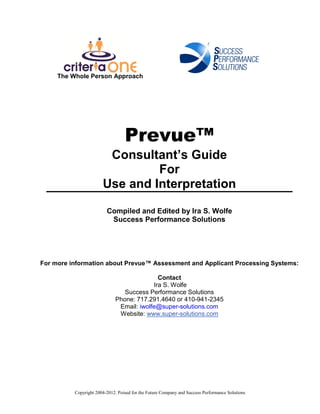 The Whole Person Approach




                                  Prevue™
                        Consultant’s Guide
                                For
                       Use and Interpretation

                         Compiled and Edited by Ira S. Wolfe
                          Success Performance Solutions




For more information about Prevue™ Assessment and Applicant Processing Systems:

                                            Contact
                                          Ira S. Wolfe
                                Success Performance Solutions
                             Phone: 717.291.4640 or 410-941-2345
                              Email: iwolfe@super-solutions.com
                              Website: www.super-solutions.com




          Copyright 2004-2012. Poised for the Future Company and Success Performance Solutions
 