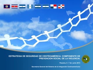ESTRATEGIA DE SEGURIDAD DE CENTROAMÉRICA: COMPONENTE DE
PREVENCION SOCIAL DE LA VIOLENCIA.
Panama, 5 - 7 de junio 2013
Secretaría General del Sistema de la Integración Centroamericana
 