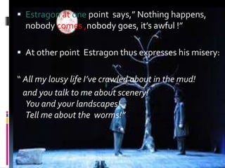  Estragon at one point says,” Nothing happens,
nobody comes ,nobody goes, it’s awful !”
 At other point Estragon thus expresses his misery:
“ All my lousy life I’ve crawled about in the mud!
and you talk to me about scenery!
You and your landscapes!
Tell me about the worms!”
 