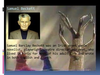 Samuel Beckett
Samuel Barclay Beckett was an Irish avant garde
novelist, playwright,theatre director and poet, who
lived in Paris for most of his adult life and wrote
in both English and French.
 
