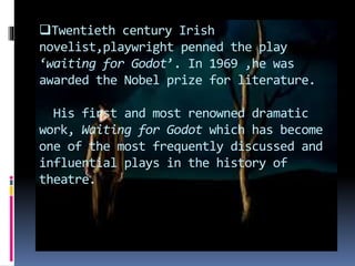 Twentieth century Irish
novelist,playwright penned the play
‘waiting for Godot’. In 1969 ,he was
awarded the Nobel prize for literature.
His first and most renowned dramatic
work, Waiting for Godot which has become
one of the most frequently discussed and
influential plays in the history of
theatre.
 