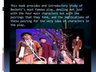 This book provides and introductory study of
Beckett’s most famous play, dealing not just
with the four main characters but with the
pairings that they form, and the implications of
these pairing for the very idea of characters in
the play.
 