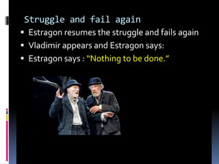 Struggle and fail again
 Estragon resumes the struggle and fails again
 Vladimir appears and Estragon says:
 Estragon says : “Nothing to be done.”
 