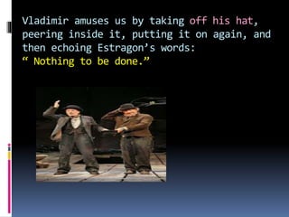 Vladimir amuses us by taking off his hat,
peering inside it, putting it on again, and
then echoing Estragon’s words:
“ Nothing to be done.”
 