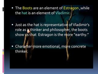  The Boots are an element of Estragon ,while
the hat is an element ofVladimir.
 Just as the hat is representative ofVladimir's
role as a thinker and philosopher, the boots
show us that Estragon is the more “earthy.”
 Character more emotional, more concrete
thinker.
 