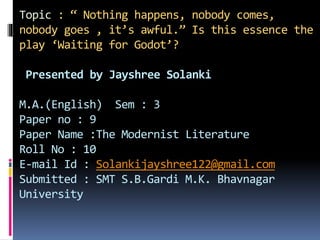 Topic : “ Nothing happens, nobody comes,
nobody goes , it’s awful.” Is this essence the
play ‘Waiting for Godot’?
Presented by Jayshree Solanki
M.A.(English) Sem : 3
Paper no : 9
Paper Name :The Modernist Literature
Roll No : 10
E-mail Id : Solankijayshree122@gmail.com
Submitted : SMT S.B.Gardi M.K. Bhavnagar
University
 