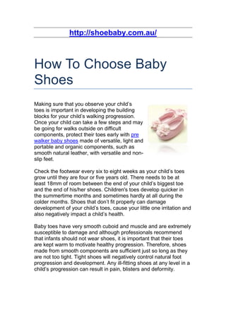 http://shoebaby.com.au/



How To Choose Baby
Shoes
Making sure that you observe your child’s
toes is important in developing the building
blocks for your child’s walking progression.
Once your child can take a few steps and may
be going for walks outside on difficult
components, protect their toes early with pre
walker baby shoes made of versatile, light and
portable and organic components, such as
smooth natural leather, with versatile and non-
slip feet.

Check the footwear every six to eight weeks as your child’s toes
grow until they are four or five years old. There needs to be at
least 18mm of room between the end of your child’s biggest toe
and the end of his/her shoes. Children's toes develop quicker in
the summertime months and sometimes hardly at all during the
colder months. Shoes that don’t fit properly can damage
development of your child’s toes, cause your little one irritation and
also negatively impact a child’s health.

Baby toes have very smooth cuboid and muscle and are extremely
susceptible to damage and although professionals recommend
that infants should not wear shoes, it is important that their toes
are kept warm to motivate healthy progression. Therefore, shoes
made from smooth components are sufficient just so long as they
are not too tight. Tight shoes will negatively control natural foot
progression and development. Any ill-fitting shoes at any level in a
child’s progression can result in pain, blisters and deformity.
 