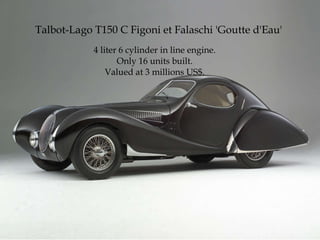 Talbot-Lago T150 C Figoni et Falaschi  'Goutte d'Eau'  4 liter 6 cylinder in line engine. Only 16 units built. Valued at 3 millions US$. 