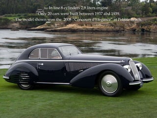 In line 8 cylinders 2,9 liters engine Only 20 cars were built between 1937 abd 1939. The model shown won the  2008 “Concours d'Elegance” at Pebble Beach. 