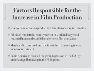Factors Responsible for the
 Increase in Film Production
Jose Nepomuceno was producing a film almost every two months

Filipinos who left the country to visit or work in Hollywood
returned home and established their own film companies

Manila’s elite ventured into the film industry knowing it was a
lucrative investment

Some Americans escaped the great depression in the U.S. by
undertaking filmmaking in the Philippines
 