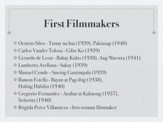 First Filmmakers
Octavio Silos - Tunay na Ina (1939), Pakiusap (1940)
Carlos Vander Tolosa - Giliw Ko (1939)
Gerardo de Leon - Bahay Kubo (1938), Ang Maestra (1941)
Lamberto Avellana - Sakay (1939)
Manuel Conde - Sawing Gantimpala (1939)
Ramon Estella - Bayan at Pag-ibig (1938),
Huling Habilin (1940)
Gregorio Fernandez - Azahar at Kabaong (1937),
Señorita (1940)
Brigida Perez Villanueva - first woman filmmaker
 
