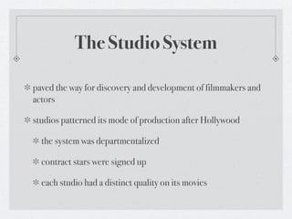 The Studio System

paved the way for discovery and development of filmmakers and
actors

studios patterned its mode of production after Hollywood

  the system was departmentalized

  contract stars were signed up

  each studio had a distinct quality on its movies
 