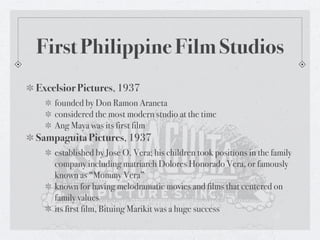 First Philippine Film Studios
Excelsior Pictures, 1937
    founded by Don Ramon Araneta
    considered the most modern studio at the time
    Ang Maya was its first film
Sampaguita Pictures, 1937
    established by Jose O. Vera; his children took positions in the family
    company including matriarch Dolores Honorado Vera, or famously
    known as “Mommy Vera”
    known for having melodramatic movies and films that centered on
    family values
    its first film, Bituing Marikit was a huge success 
 