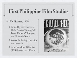 First Philippine Film Studios
LVN Pictures, 1938

  formed by three friends,
  Doña Narcisa “Sisang” de
  Leon, Carmen Villongco,
  and Eleuterio Navoa
  known for having comedies
  and musicals
  its maiden film, Giliw Ko
  (1939) was a box office hit
 