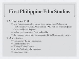 First Philippine Film Studios
X’Otic Films, 1941
    Jose Nepomuceno, after having been ousted from Parlatone in
    1936, resurfaced with X’Otic films in 1939 with co- founders Jesus
    Cacho and Julian Salgado
    its first production was Punit na Bandila
    the company would later be reorganized into Movietec after the war
Other studios:
    Cervantina Filipina Corporation
    Del Monte Pictures
    Waling-Waling Pictures
    Acuña-Zaldarriaga Productions
    …and many others
 