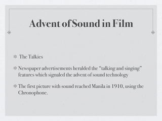 Advent of Sound in Film

The Talkies

Newspaper advertisements heralded the “talking and singing”
features which signaled the advent of sound technology

The first picture with sound reached Manila in 1910, using the
Chronophone.
 