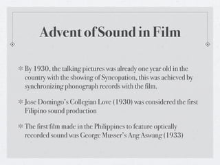 Advent of Sound in Film

By 1930, the talking pictures was already one year old in the
country with the showing of Syncopation, this was achieved by
synchronizing phonograph records with the film.

Jose Domingo’s Collegian Love (1930) was considered the first
Filipino sound production

The first film made in the Philippines to feature optically
recorded sound was George Musser’s Ang Aswang (1933)
 
