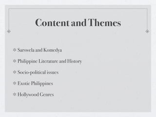 Content and Themes

Sarswela and Komedya

Philippine Literature and History

Socio-political issues

Exotic Philippines

Hollywood Genres
 