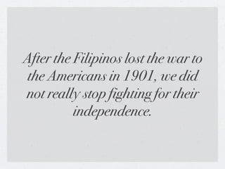 After the Filipinos lost the war to
 the Americans in 1901, we did
not really stop fighting for their
          independence.
 