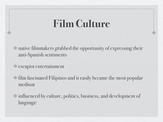 Film Culture

native filmmakers grabbed the opportunity of expressing their
anti-Spanish sentiments

escapist entertainment

film fascinated Filipinos and it easily became the most popular
medium

influenced by culture, politics, business, and development of
language
 