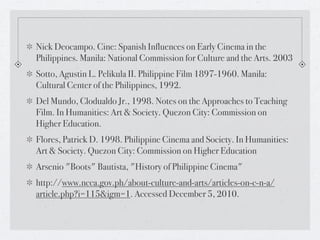 Nick Deocampo. Cine: Spanish Influences on Early Cinema in the
Philippines. Manila: National Commission for Culture and the Arts. 2003
Sotto, Agustin L. Pelikula II. Philippine Film 1897-1960. Manila:
Cultural Center of the Philippines, 1992.
Del Mundo, Clodualdo Jr., 1998. Notes on the Approaches to Teaching
Film. In Humanities: Art & Society. Quezon City: Commission on
Higher Education.
Flores, Patrick D. 1998. Philippine Cinema and Society. In Humanities:
Art & Society. Quezon City: Commission on Higher Education
Arsenio "Boots" Bautista, "History of Philippine Cinema"
http://www.ncca.gov.ph/about-culture-and-arts/articles-on-c-n-a/
article.php?i=115&igm=1. Accessed December 5, 2010.
 
