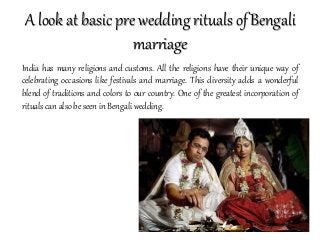 A look at basic pre wedding rituals of Bengali
marriage
India has many religions and customs. All the religions have their unique way of
celebrating occasions like festivals and marriage. This diversity adds a wonderful
blend of traditions and colors to our country. One of the greatest incorporation of
rituals can also be seen in Bengali wedding.
 