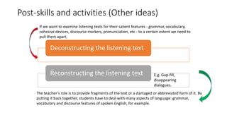 Post-skills and activities (Other ideas)
Deconstructing the listening text
Reconstructing the listening text
If we want to examine listening texts for their salient features - grammar, vocabulary,
cohesive devices, discourse markers, pronunciation, etc - to a certain extent we need to
pull them apart.
The teacher’s role is to provide fragments of the text or a damaged or abbreviated form of it. By
putting it back together, students have to deal with many aspects of language: grammar,
vocabulary and discourse features of spoken English, for example.
E.g. Gap-fill,
disappearing
dialogues.
 