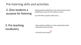 Pre-listening skills and activities
2. Give students a
purpose for listening
Setting questions beforehand is the most common way of
establishing a reason for the students to listen.
E.g. from title to question, KWL charts, …
3. Pre teaching
vocabulary
Gives students confidence as well as potentially useful
information about the topic.
# of words to pre-teach?
 