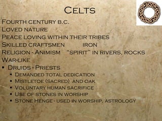 Celts Fourth century b.c. Loved nature Peace loving within their tribes Skilled craftsmen iron Religion - Animism “spirit” in rivers, rocks  War-like Druids - Priests Demanded total dedication Mistletoe (sacred)  and oak Voluntary human sacrifice Use of stones in worship Stone Henge - used in worship, astrology 