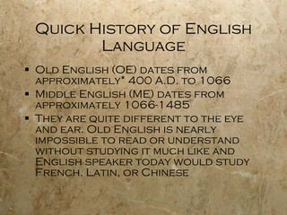 Quick History of English Language Old English (OE) dates from approximately* 400 A.D. to 1066 Middle English (ME) dates from approximately 1066-1485 They are quite different to the eye and ear. Old English is nearly impossible to read or understand without studying it much like and English speaker today would study French, Latin, or Chinese  