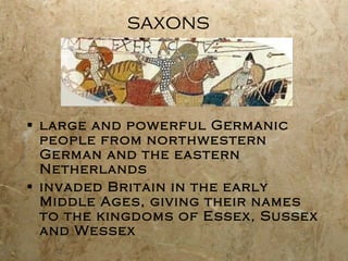 saxons large and powerful Germanic people from northwestern German and the eastern Netherlands invaded Britain in the early Middle Ages, giving their names to the kingdoms of Essex, Sussex and Wessex 