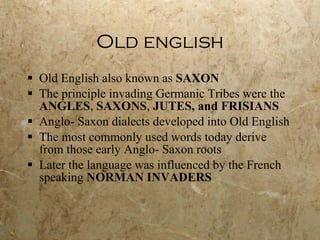 Old english Old English also known as  SAXON   The principle invading Germanic Tribes were the  ANGLES ,  SAXONS ,  JUTES, and FRISIANS Anglo- Saxon dialects developed into Old English The most commonly used words today derive from those early Anglo- Saxon roots Later the language was influenced by the French speaking  NORMAN INVADERS 