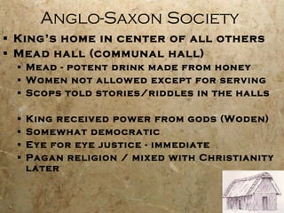 Anglo-Saxon Society King’s home in center of all others Mead hall (communal hall) Mead - potent drink made from honey Women not allowed except for serving Scops told stories/riddles in the halls King received power from gods (Woden) Somewhat democratic Eye for eye justice - immediate Pagan religion / mixed with Christianity later 