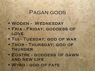 Pagan gods Woden -  Wednesday Fria - Friday; goddess of love Tui - Tuesday; god of war Thor - Thursday; god of thunder Eostre - goddess of dawn and new life Wyrd - god of fate 