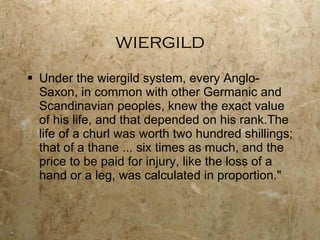 wiergild Under the wiergild system, every Anglo-Saxon, in common with other Germanic and Scandinavian peoples, knew the exact value of his life, and that depended on his rank.The life of a churl was worth two hundred shillings; that of a thane ... six times as much, and the price to be paid for injury, like the loss of a hand or a leg, was calculated in proportion." 