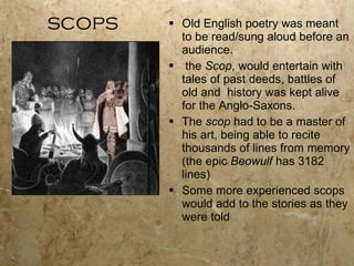 scops Old English poetry was meant to be read/sung aloud before an audience. the  Scop , would entertain with tales of past deeds, battles of old and  history was kept alive for the Anglo-Saxons. The  scop  had to be a master of his art, being able to recite thousands of lines from memory (the epic  Beowulf  has 3182 lines) Some more experienced scops would add to the stories as they were told 
