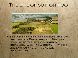The site of sutton hoo 1930’S the site of the grave was on the land of Edith pretty.  She was convinced the site contained treasure.  She had a dream in which she saw an ancient funeral procession 