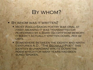 By whom? By whom was it written? Most Anglo-Saxon poetry was oral at first, meaning it was transmitted or performed by a Bard (Scop) from memory; it wasn’t actually written down,  per se   until . . .  Somewhere between the eighth and ninth centuries A.D., “The  Beowulf -Poet” (his identity is unknown) wrote down the poem which for many years had been sung/spoken. 